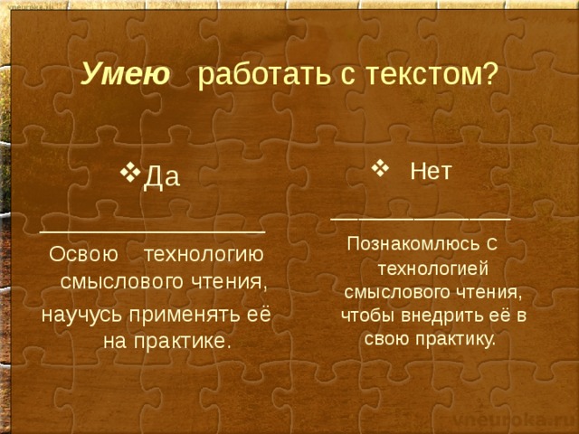 Умею работать с текстом?  Нет _____________  Познакомлюсь с технологией смыслового чтения, чтобы внедрить её в свою практику. Да ______________ Освою технологию смыслового чтения, научусь применять её на практике. 