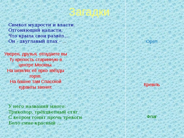Загадки Символ мудрости и власти. Отгоняющий напасти, Что крыла свои развёл... Он - двуглавый птах - ... Орел Уверен, друзья, отгадаете вы  Ту крепость старинную в центре Москвы.  На шпилях её ярко звёзды горят,  На башне там Спасской куранты звонят. Кремль У него названий много: Триколор, трёхцветный стяг - С ветром гонит прочь тревоги Бело-сине-красный ...  Флаг 