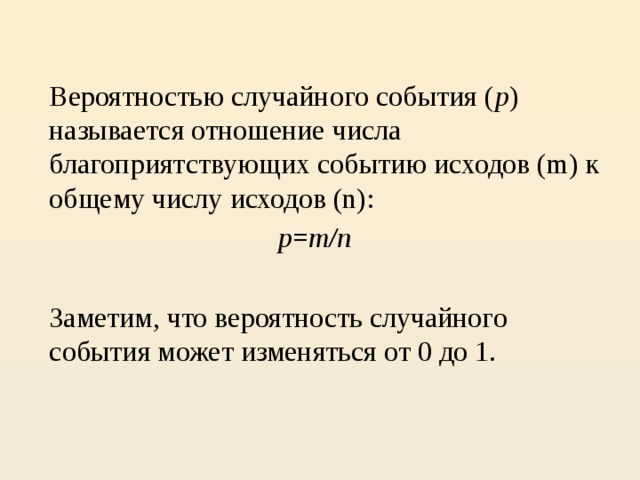 Вероятностью случайного события ( p ) называется отношение числа благоприятствующих событию исходов (m) к общему числу исходов (n):   p = m/n  Заметим, что вероятность случайного события может изменяться от 0 до 1.