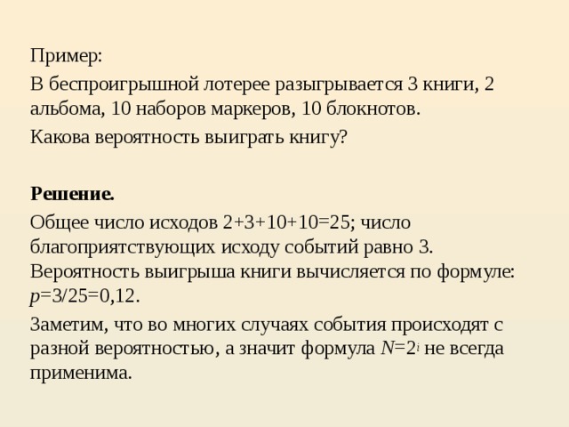 Пример: В беспроигрышной лотерее разыгрывается 3 книги, 2 альбома, 10 наборов маркеров, 10 блокнотов. Какова вероятность выиграть книгу?   Решение.   Общее число исходов 2+3+10+10=25; число благоприятствующих исходу событий равно 3. Вероятность выигрыша книги вычисляется по формуле: p =3/25=0,12. Заметим, что во многих случаях события происходят с разной вероятностью, а значит формула N =2 i  не всегда применима.