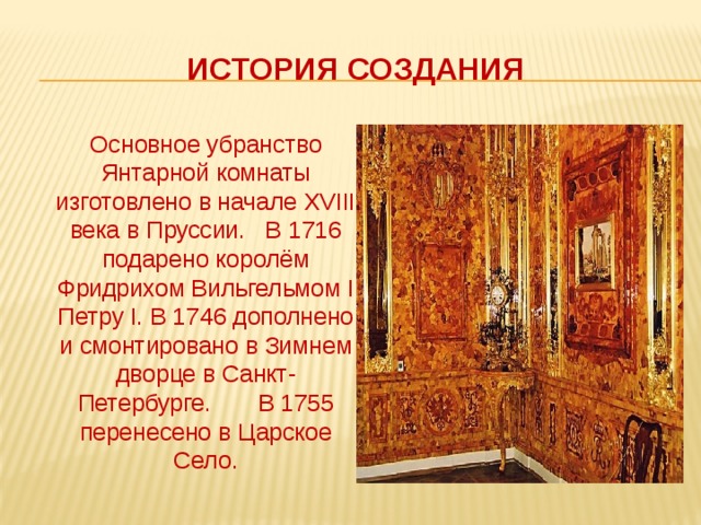 История создания  Основное убранство Янтарной комнаты изготовлено в начале XVIII века в Пруссии. В 1716 подарено королём Фридрихом Вильгельмом I Петру I. В 1746 дополнено и смонтировано в Зимнем дворце в Санкт-Петербурге. В 1755 перенесено в Царское Село. 
