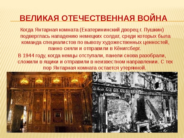 Великая отечественная война Когда Янтарная комната (Екатерининский дворец г. Пушкин) подверглась нападению немецких солдат, среди которых была команда специалистов по вывозу художественных ценностей, панно сняли и отправили в Кёнигсберг. В 1944 году, когда немцы отступали, панели снова разобрали, сложили в ящики и отправили в неизвестном направлении. С тех пор Янтарная комната остается утерянной. 