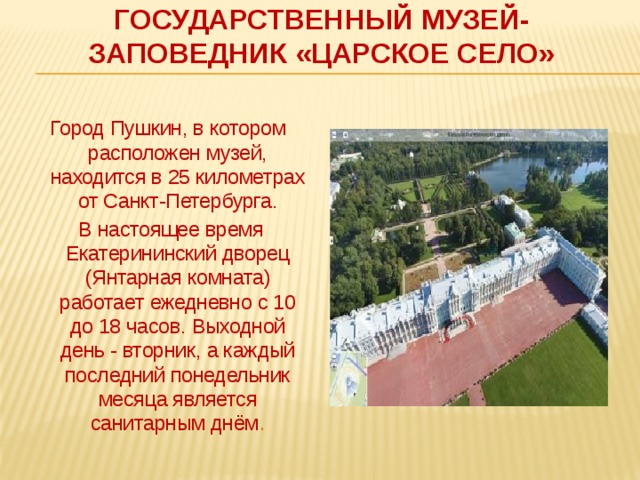 Государственный музей-заповедник «Царское Село»   Город Пушкин, в котором расположен музей, находится в 25 километрах от Санкт-Петербурга.  В настоящее время Екатерининский дворец (Янтарная комната) работает ежедневно с 10 до 18 часов. Выходной день - вторник, а каждый последний понедельник месяца является санитарным днём . 
