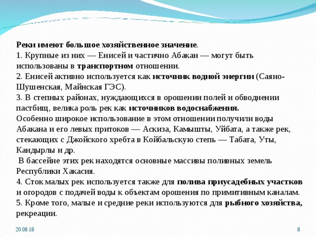 Реки имеют большое хозяйственное значение . 1. Крупные из них — Енисей и частично Абакан — могут быть использованы в транспортном отношении. 2. Енисей активно используется как источник водной энергии (Саяно-Шушенская, Майнская ГЭС). 3. В степных районах, нуждающихся в орошении полей и обводнении пастбищ, велика роль рек как источников водоснабжения. Особенно широкое использование в этом отношении получили воды Абакана и его левых притоков — Аскиза, Камышты, Уйбата, а также рек, стекающих с Джойского хребта в Койбальскую степь — Табата, Уты, Кандырлы и др.  В бассейне этих рек находятся основные массивы поливных земель Республики Хакасия. 4. Сток малых рек используется также для полива приусадебных участков и огородов с подачей воды к объектам орошения по примитивным каналам. 5. Кроме того, малые и средние реки используются для рыбного хозяйства, рекреации. 20.08.18  