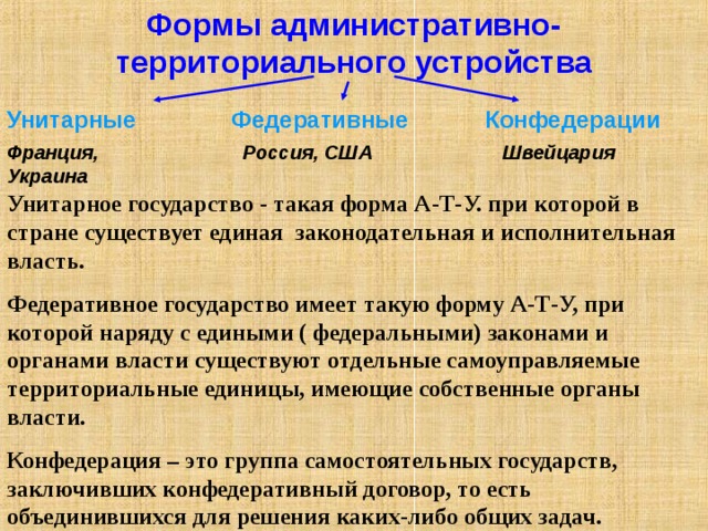 Формы административно-территориального устройства Унитарные Федеративные Конфедерации Франция, Украина Россия, США Швейцария Унитарное государство - такая форма А-Т-У. при которой в стране существует единая законодательная и исполнительная власть. Федеративное государство имеет такую форму А-Т-У, при которой наряду с едиными ( федеральными) законами и органами власти существуют отдельные самоуправляемые территориальные единицы, имеющие собственные органы власти. Конфедерация – это группа самостоятельных государств, заключивших конфедеративный договор, то есть объединившихся для решения каких-либо общих задач. 