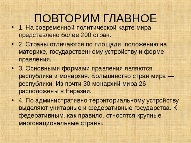 ПОВТОРИМ ГЛАВНОЕ 1. На современной политической карте мира представлено более 200 стран. 2. Страны отличаются по площади, положению на материке, государственному устройству и форме правления. 3. Основными формами правления являются республика и монархия. Большинство стран мира — республики. Из почти 30 монархий мира 26 расположены в Евразии. 4. По административно-территориальному устройству выделяют унитарные и федеративные государства. К федеративным, как правило, относятся крупные многонациональные страны. 