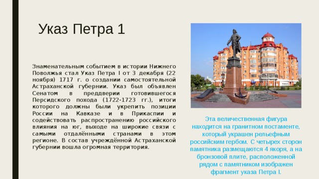Указ Петра 1 Знаменательным событием в истории Нижнего Поволжья стал Указ Петра I от 3 декабря (22 ноября) 1717 г. о создании самостоятельной Астраханской губернии. Указ был объявлен Сенатом в преддверии готовившегося Персидского похода (1722-1723 гг.), итоги которого должны были укрепить позиции России на Кавказе и в Прикаспии и содействовать распространению российского влияния на юг, выходe на широкие связи с самыми отдалёнными странами в этом регионе. В состав учреждённой Астраханской губернии вошла огромная территория. Эта величественная фигура находится на гранитном постаменте, который украшен рельефным российским гербом. С четырех сторон памятника размещаются 4 якоря, а на бронзовой плите, расположенной рядом с памятником изображен фрагмент указа Петра I. 
