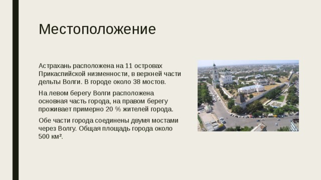 Местоположение Астрахань расположена на 11 островах Прикаспийской низменности, в верхней части дельты Волги. В городе около 38 мостов. На левом берегу Волги расположена основная часть города, на правом берегу проживает примерно 20 % жителей города. Обе части города соединены двумя мостами через Волгу. Общая площадь города около 500 км². 