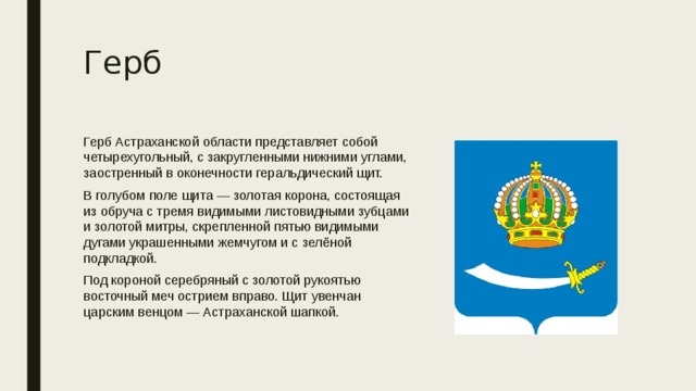 Герб Герб Астраханской области представляет собой четырехугольный, с закругленными нижними углами, заостренный в оконечности геральдический щит. В голубом поле щита — золотая корона, состоящая из обруча с тремя видимыми листовидными зубцами и золотой митры, скрепленной пятью видимыми дугами украшенными жемчугом и с зелёной подкладкой. Под короной серебряный с золотой рукоятью восточный меч острием вправо. Щит увенчан царским венцом — Астраханской шапкой. 