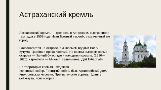 Астраханский кремль Астраханский кремль — крепость в Астрахани, выстроенная там, куда в 1558 году Иван Грозный перенёс захваченный им город. Располагается на острове, омываемом водами Волги, Кутума, Царёва и ерика Казачий. На самом высоком холме острова — Заячий бугор, где и находится кремль. (1580—1620); строители — Михаил Вельяминов, Дей Губастый). На территории кремля находятся: Успенский собор, Троицкий собор, быв. Архиерейский дом, Кирилловская часовня, Пречистенские ворота, Здание цейхгауза, Консистория. 