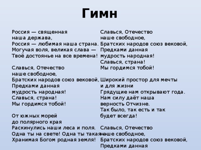 Гимн  Россия — священная наша держава,  Россия — любимая наша страна.  Могучая воля, великая слава —  Твоё достоянье на все времена! Славься, Отечество наше свободное,  Братских народов союз вековой,  Предками данная мудрость народная!  Славься, страна! Мы гордимся тобой! Славься, Отечество наше свободное,  Братских народов союз вековой,  Предками данная мудрость народная!  Славься, страна! Мы гордимся тобой! Широкий простор для мечты и для жизни  Грядущие нам открывают года.  Нам силу даёт наша верность Отчизне.  Так было, так есть и так будет всегда! От южных морей до полярного края  Раскинулись наши леса и поля.  Одна ты на свете! Одна ты такая —  Хранимая Богом родная земля! Славься, Отечество наше свободное,  Братских народов союз вековой,  Предками данная мудрость народная!  Славься, страна! Мы гордимся тобой! 