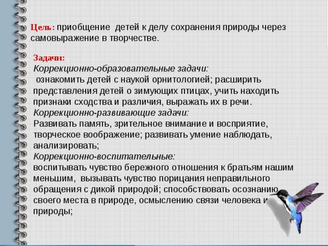 Цель: приобщение детей к делу сохранения природы через самовыражение в творчестве.   Задачи: Коррекционно-образовательные задачи:  ознакомить детей с наукой орнитологией; расширить представления детей о зимующих птицах, учить находить признаки сходства и различия, выражать их в речи. Коррекционно-развивающие задачи: Развивать память, зрительное внимание и восприятие, творческое воображение; развивать умение наблюдать, анализировать; Коррекционно-воспитательные: воспитывать чувство бережного отношения к братьям нашим меньшим, вызывать чувство порицания неправильного обращения с дикой природой; способствовать осознанию своего места в природе, осмыслению связи человека и природы;  