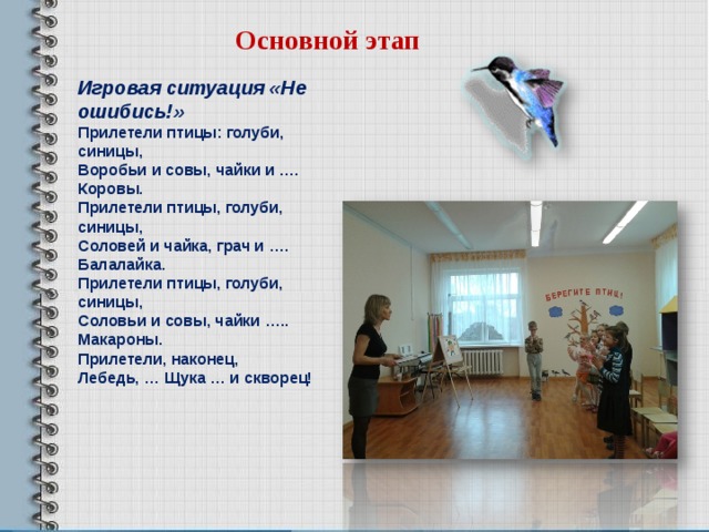 Основной этап Игровая ситуация «Не ошибись!» Прилетели птицы: голуби, синицы, Воробьи и совы, чайки и …. Коровы. Прилетели птицы, голуби, синицы, Соловей и чайка, грач и …. Балалайка. Прилетели птицы, голуби, синицы, Соловьи и совы, чайки ….. Макароны. Прилетели, наконец, Лебедь, … Щука … и скворец!  