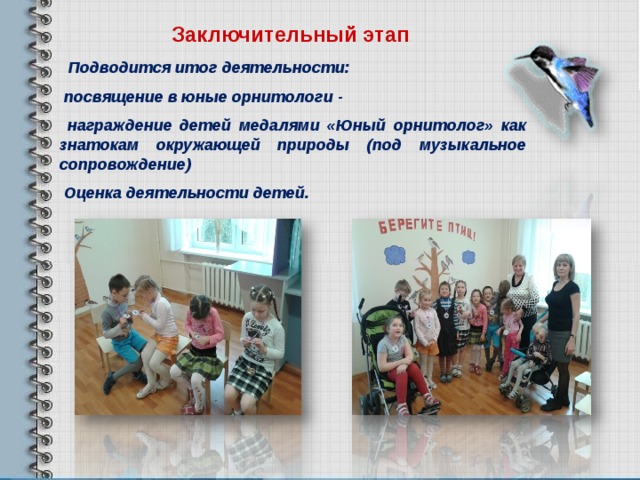 Заключительный этап   Подводится итог деятельности:  посвящение в юные орнитологи -  награждение детей медалями «Юный орнитолог» как знатокам окружающей природы (под музыкальное сопровождение)  Оценка деятельности детей.    