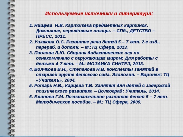 Используемые источники и литература:   1. Нищева Н.В. Картотека предметных картинок. Домашние, перелётные птицы. – СПб., ДЕТСТВО – ПРЕСС, 2011. 2. Ушакова О.С. Развитие речи детей 5 – 7 лет. 2-е изд., перераб. и дополн. – М.:ТЦ Сфера, 2013. 3. Павлова Л.Ю. Сборник дидактических игр по ознакомлению с окружающим миром: Для работы с детьми 4-7 лет. – М.: МОЗАИКА-СИНТЕЗ, 2013. 4. Волчкова В.Н., Степанова Н.В. Конспекты занятий в старшей группе детского сада. Экология. – Воронеж: ТЦ «Учитель», 2004. 5. Ротарь Н.В., Карцева Т.В. Занятия для детей с задержкой психического развития. – Волгоград: Учитель, 2014. 6. Блинова Г.М. Познавательное развитие детей 5 – 7 лет. Методическое пособие. – М.: ТЦ Сфера, 2009.   