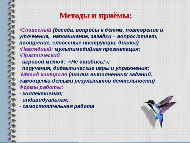 Методы и приёмы: Словесный (беседа, вопросы к детям, повторение и уточнение, напоминание, загадки – вопрос/ответ, поощрение, словесные инструкции, диалог) Наглядный: мультимедийная презентация; Практический  игровой метод:  «Не ошибись!»;  поручения, дидактические игры и упражнения;  Метод контроля (анализ выполненных заданий, самооценка детьми результатов деятельности) Формы работы:  коллективная;  индивидуальная; - самостоятельная работа  