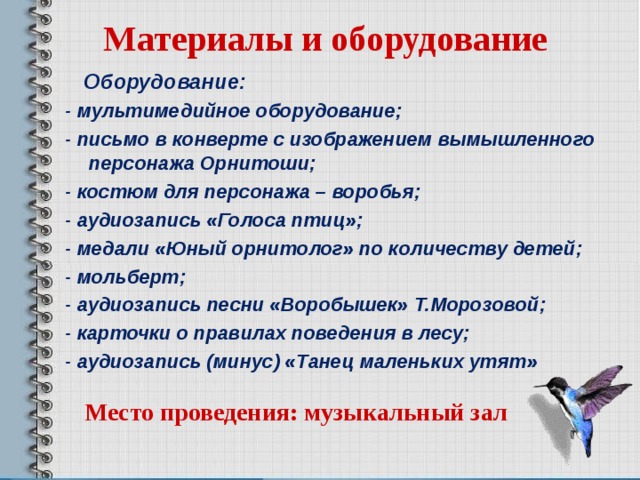 Материалы и оборудование  Оборудование:  - мультимедийное оборудование;  - письмо в конверте с изображением вымышленного персонажа Орнитоши;  - костюм для персонажа – воробья;  - аудиозапись «Голоса птиц»;  - медали «Юный орнитолог» по количеству детей;  - мольберт;  - аудиозапись песни «Воробышек» Т.Морозовой;  - карточки о правилах поведения в лесу;  - аудиозапись (минус) «Танец маленьких утят» Место проведения: музыкальный зал  