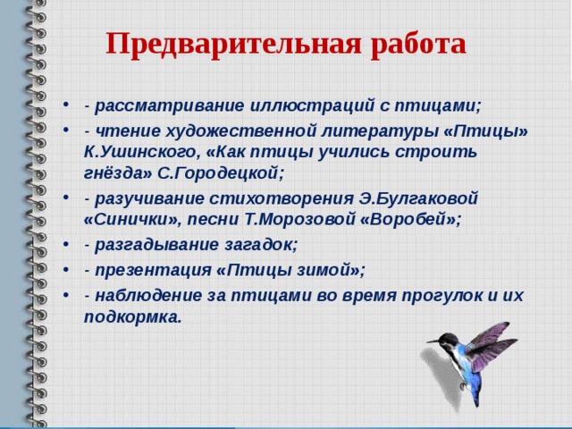 Предварительная работа   - рассматривание иллюстраций с птицами; - чтение художественной литературы «Птицы» К.Ушинского, «Как птицы учились строить гнёзда» С.Городецкой; - разучивание стихотворения Э.Булгаковой «Синички», песни Т.Морозовой «Воробей»; - разгадывание загадок; - презентация «Птицы зимой»; - наблюдение за птицами во время прогулок и их подкормка.  