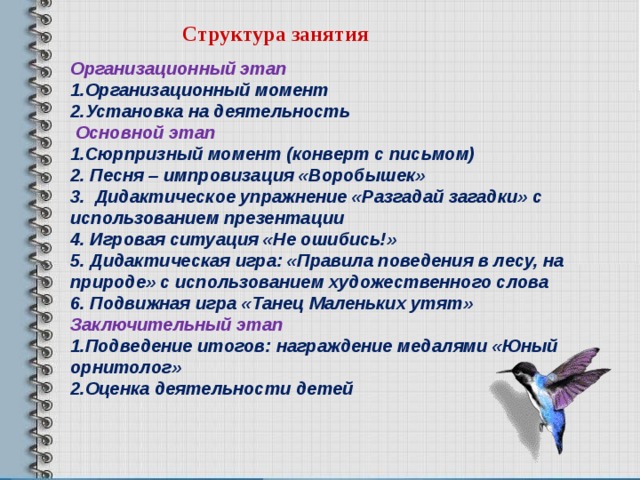  Структура занятия Организационный этап 1.Организационный момент 2.Установка на деятельность  Основной этап 1.Сюрпризный момент (конверт с письмом) 2. Песня – импровизация «Воробышек» 3. Дидактическое упражнение «Разгадай загадки» с использованием презентации 4. Игровая ситуация «Не ошибись!» 5. Дидактическая игра: «Правила поведения в лесу, на природе» с использованием художественного слова 6. Подвижная игра «Танец Маленьких утят» Заключительный этап 1.Подведение итогов: награждение медалями «Юный орнитолог» 2.Оценка деятельности детей  