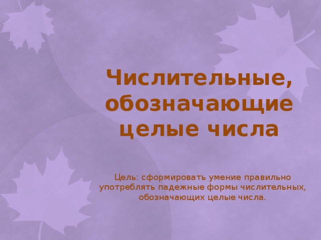 Числительные, обозначающие целые числа Цель: сформировать умение правильно употреблять падежные формы числительных, обозначающих целые числа.  