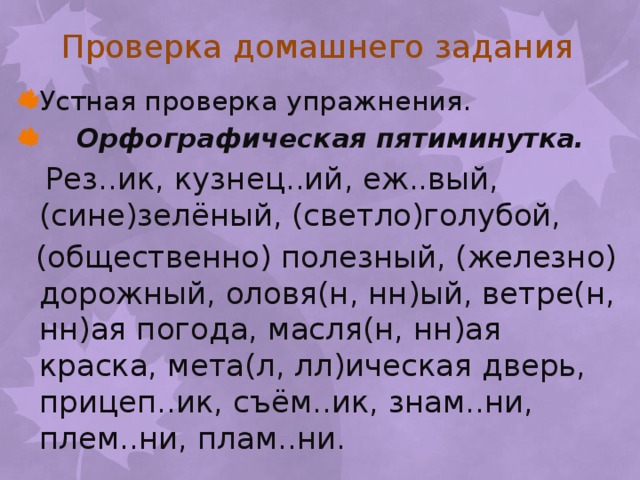 Проверка домашнего задания Устная проверка упражнения.  Орфографическая пятиминутка.  Рез..ик, кузнец..ий, еж..вый, (сине)зелёный, (светло)голубой,  (общественно) полезный, (железно) дорожный, оловя(н, нн)ый, ветре(н, нн)ая погода, масля(н, нн)ая краска, мета(л, лл)ическая дверь, прицеп..ик, съём..ик, знам..ни, плем..ни, плам..ни. 