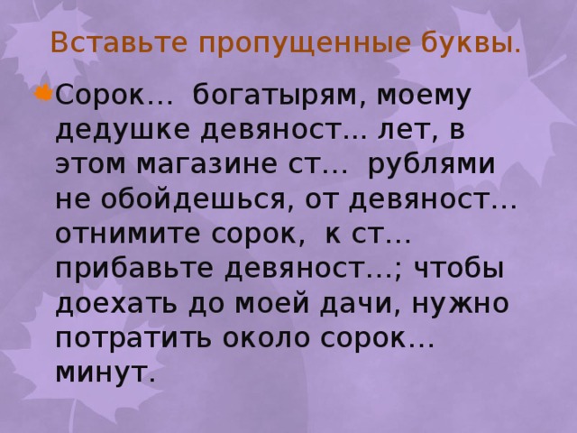 Вставьте пропущенные буквы. Сорок… богатырям, моему дедушке девяност... лет, в этом магазине ст… рублями не обойдешься, от девяност… отнимите сорок, к ст… прибавьте девяност…; чтобы доехать до моей дачи, нужно потратить около сорок… минут. 