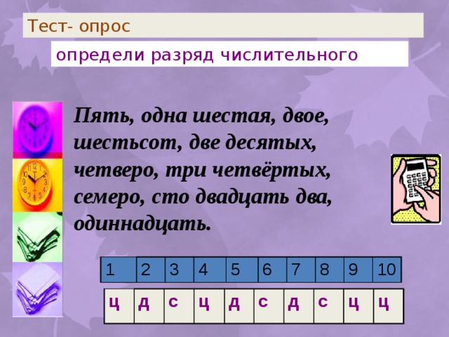 Тест- опрос определи разряд числительного Пять, одна шестая, двое, шестьсот, две десятых, четверо, три четвёртых, семеро, сто двадцать два, одиннадцать. 1 2 3 4 5 6 7 8 9 10 ц д с ц д с д с ц ц 