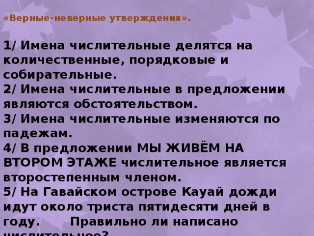«Верные-неверные утверждения».   1/ Имена числительные делятся на количественные, порядковые и собирательные. 2/ Имена числительные в предложении являются обстоятельством. 3/ Имена числительные изменяются по падежам. 4/ В предложении МЫ ЖИВЁМ НА ВТОРОМ ЭТАЖЕ числительное является второстепенным членом. 5/ На Гавайском острове Кауай дожди идут около триста пятидесяти дней в году. Правильно ли написано числительное? 6/ Австралийские эвкалипты достигают ста пятьдесят метров. Правильно ли написано числительное? 