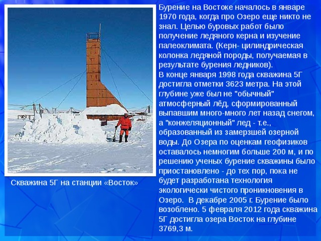 Бурение на Востоке началось в январе 1970 года, когда про Озеро еще никто не знал. Целью буровых работ было получение ледяного керна и изучение палеоклимата. (Керн- цилиндрическая колонка ледяной породы, получаемая в результате бурения ледников).  В конце января 1998 года скважина 5Г достигла отметки 3623 метра. На этой глубине уже был не 