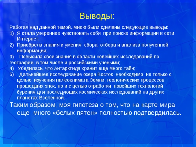  Выводы: Работая над данной темой, мною были сделаны следующие выводы: Я стала увереннее чувствовать себя при поиске информации в сети Интернет; Приобрела знания и умения сбора, отбора и анализа полученной информации; 3) Повысила свои знания в области новейших исследований по географии, в том числе и российскими учеными; 4) Убедилась, что Антарктида хранит еще много тайн; 5) Дальнейшее исследование озера Восток необходимо не только с целью изучения палеоклимата Земли, геологических процессов прошедших эпох, но и с целью отработки новейших технологий бурения для последующих космических исследований на других планетах Вселенной. Таким образом, моя гипотеза о том, что на карте мира еще много «белых пятен» полностью подтвердилась. 