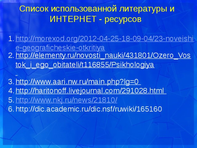 Список использованной литературы и ИНТЕРНЕТ - ресурсов http://morexod.org/2012-04-25-18-09-04/23-noveishie-geograficheskie-otkritiya http://elementy.ru/novosti_nauki/431801/Ozero_Vostok_i_ego_obitateli/t116855/Psikhologiya  http://www.aari.nw.ru/main.php?lg=0  http://haritonoff.livejournal.com/291028.html  http://www.nkj.ru/news/21810 / http://dic.academic.ru/dic.nsf/ruwiki/165160  