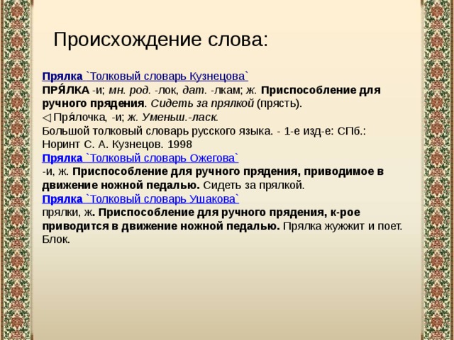 Происхождение слова: Прялка  `Толковый словарь Кузнецова` ПРЯ́ЛКА  -и;  мн. род.  -лок,  дат.  -лкам;  ж.   Приспособление для ручного прядения .  Сидеть за прялкой  (прясть). ◁   Пря́лочка, -и;  ж.   Уменьш.-ласк. Большой толковый словарь русского языка. - 1-е изд-е: СПб.: Норинт С. А. Кузнецов. 1998 Прялка  `Толковый словарь Ожегова` -и, ж. Приспособление для ручного прядения, приводимое в движение ножной педалью. Сидеть за прялкой. Прялка  `Толковый словарь Ушакова` прялки, ж . Приспособление для ручного прядения, к-рое приводится в движение ножной педалью. Прялка жужжит и поет. Блок. 