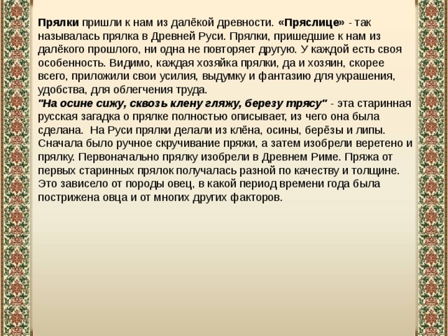 Прялки  пришли к нам из далёкой древности. «Пряслице» - так называлась прялка в Древней Руси. Прялки, пришедшие к нам из далёкого прошлого, ни одна не повторяет другую. У каждой есть своя особенность. Видимо, каждая хозяйка прялки, да и хозяин, скорее всего, приложили свои усилия, выдумку и фантазию для украшения, удобства, для облегчения труда.  