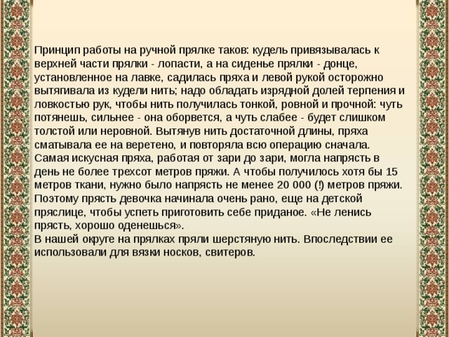  Принцип работы на ручной прялке таков: кудель привязывалась к верхней части прялки - лопасти, а на сиденье прялки - донце, установленное на лавке, садилась пряха и левой рукой осторожно вытягивала из кудели нить; надо обладать изрядной долей терпения и ловкостью рук, чтобы нить получилась тонкой, ровной и прочной: чуть потянешь, сильнее - она оборвется, а чуть слабее - будет слишком толстой или неровной. Вытянув нить достаточной длины, пряха сматывала ее на веретено, и повторяла всю операцию сначала. Самая искусная пряха, работая от зари до зари, могла напрясть в день не более трехсот метров пряжи. А чтобы получилось хотя бы 15 метров ткани, нужно было напрясть не менее 20 000 (!) метров пряжи. Поэтому прясть девочка начинала очень рано, еще на детской пряслице, чтобы успеть приготовить себе приданое. «Не ленись прясть, хорошо оденешься». В нашей округе на прялках пряли шерстяную нить. Впоследствии ее использовали для вязки носков, свитеров.   