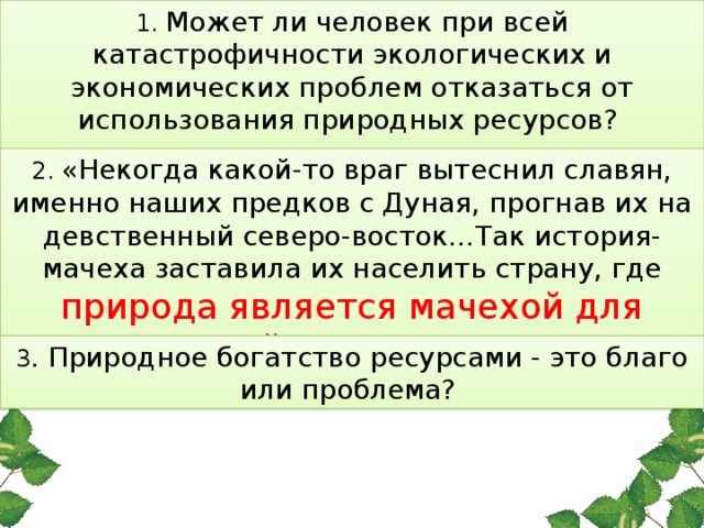 1. Может ли человек при всей катастрофичности экологических и экономических проблем отказаться от использования природных ресурсов?   2. «Некогда какой-то враг вытеснил славян, именно наших предков с Дуная, прогнав их на девственный северо-восток…Так история-мачеха заставила их населить страну, где природа является мачехой для людей » О.В.Ключевский 3 . Природное богатство ресурсами - это благо или проблема?