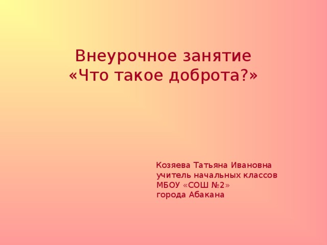 Внеурочное занятие  «Что такое доброта?»  Козяева Татьяна Ивановна  учитель начальных классов  МБОУ «СОШ №2»  города Абакана 