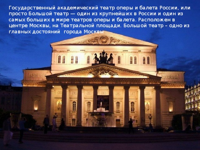Государственный академический театр оперы и балета России, или просто Большой театр — один из крупнейших в России и один из самых больших в мире театров оперы и балета. Расположен в центре Москвы, на Театральной площади. Большой театр – одно из главных достояний  города Москвы 