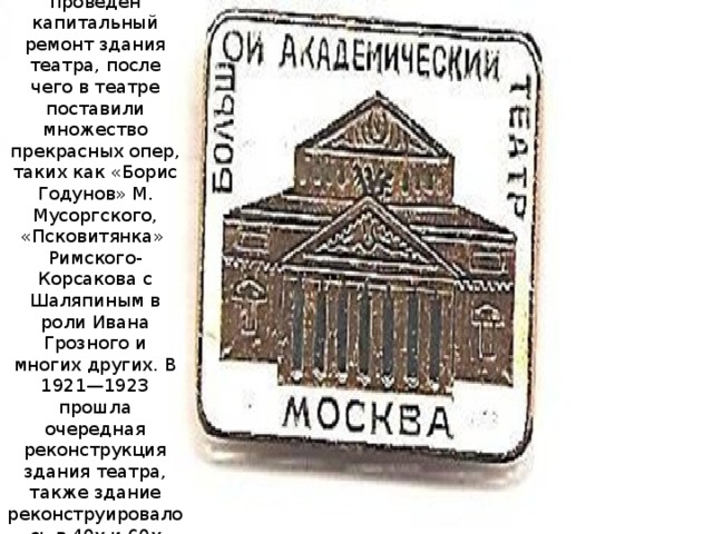 В 1895 году был проведен капитальный ремонт здания театра, после чего в театре поставили множество прекрасных опер, таких как «Борис Годунов» М. Мусоргского, «Псковитянка»  Римского-Корсакова с Шаляпиным в роли Ивана Грозного и многих других. В 1921—1923 прошла очередная реконструкция здания театра, также здание реконструировалось в 40х и 60х годах. 