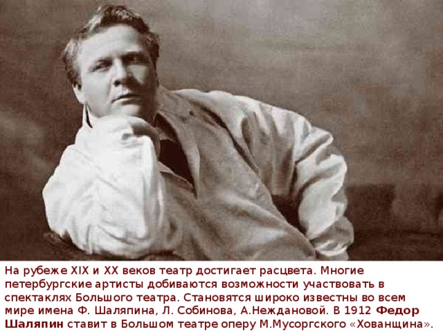 На рубеже XIX и XX веков театр достигает расцвета. Многие петербургские артисты добиваются возможности участвовать в спектаклях Большого театра. Становятся широко известны во всем мире имена Ф. Шаляпина, Л. Собинова, А.Неждановой. В 1912  Федор Шаляпин  ставит в Большом театре оперу М.Мусоргского «Хованщина». 