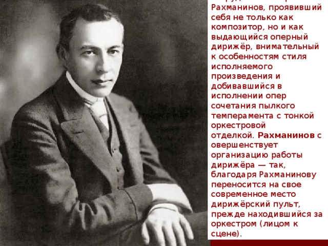 В этот период с театром сотрудничает Сергей Рахманинов, проявивший себя не только как композитор, но и как выдающийся оперный дирижёр, внимательный к особенностям стиля исполняемого произведения и добивавшийся в исполнении опер сочетания пылкого темперамента с тонкой оркестровой отделкой.  Рахманинов  совершенствует организацию работы дирижёра — так, благодаря Рахманинову переносится на свое современное место дирижёрский пульт, прежде находившийся за оркестром (лицом к сцене). 