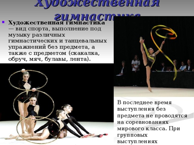 Художественная гимнастика Художественная гимнастика — вид спорта, выполнение под музыку различных гимнастических и танцевальных упражнений без предмета, а также с предметом (скакалка, обруч, мяч, булавы, лента). В последнее время выступления без предмета не проводятся на соревнованиях мирового класса. При групповых выступлениях используются или одновременно два вида предметов или один вид. 