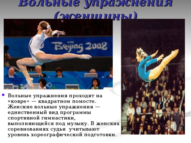 Вольные упражнения (женщины) Вольные упражнения проходят на «ковре» — квадратном помосте. Женские вольные упражнения — единственный вид программы спортивной гимнастики, выполняющийся под музыку. В женских соревнованиях судьи учитывают уровень хореографической подготовки. 