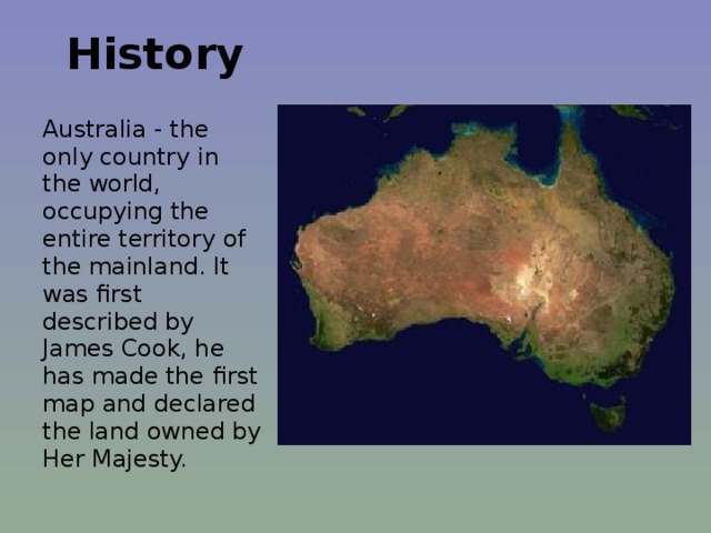  History   Australia - the only country in the world, occupying the entire territory of the mainland. It was first described by James Cook, he has made the first map and declared the land owned by Her Majesty. 