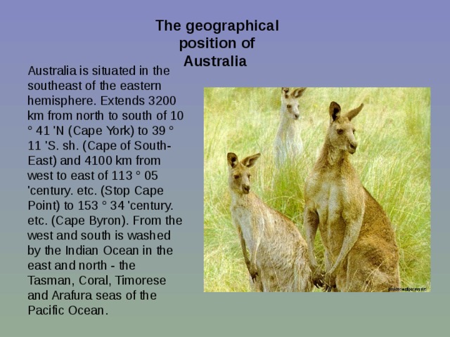 The geographical position of Australia  Australia is situated in the southeast of the eastern hemisphere. Extends 3200 km from north to south of 10 ° 41 'N (Cape York) to 39 ° 11 'S. sh. (Cape of South-East) and 4100 km from west to east of 113 ° 05 'century. etc. (Stop Cape Point) to 153 ° 34 'century. etc. (Cape Byron). From the west and south is washed by the Indian Ocean in the east and north - the Tasman, Coral, Timorese and Arafura seas of the Pacific Ocean. 