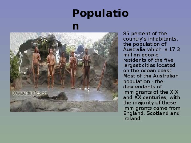 Population   85 percent of the country's inhabitants, the population of Australia which is 17.3 million people - residents of the five largest cities located on the ocean coast. Most of the Australian population - the descendants of immigrants of the XIX and XX centuries, with the majority of these immigrants came from England, Scotland and Ireland.   