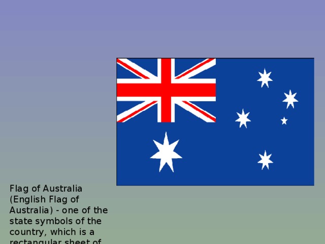 Flag of Australia (English Flag of Australia) - one of the state symbols of the country, which is a rectangular sheet of blue color with an aspect ratio of 1:2. In the upper left quarter shows a British flag. In addition, the flag of Australia is an image of six white stars: five stars as the Southern Cross constellation on the right side of the cloth, and one big star in the center of the left lower quadrant.    