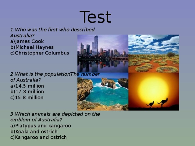 Test 1.Who was the first who described Australia?  a)James Cook  b)Michael Haynes  c)Christopher Columbus 2.What is the populationThe number of Australia?  a)14.5 million  b)17.3 million  c)15.8 million 3.Which animals are depicted on the emblem of Australia?  a)Platypus and kangaroo  b)Koala and ostrich  c)Kangaroo and ostrich 