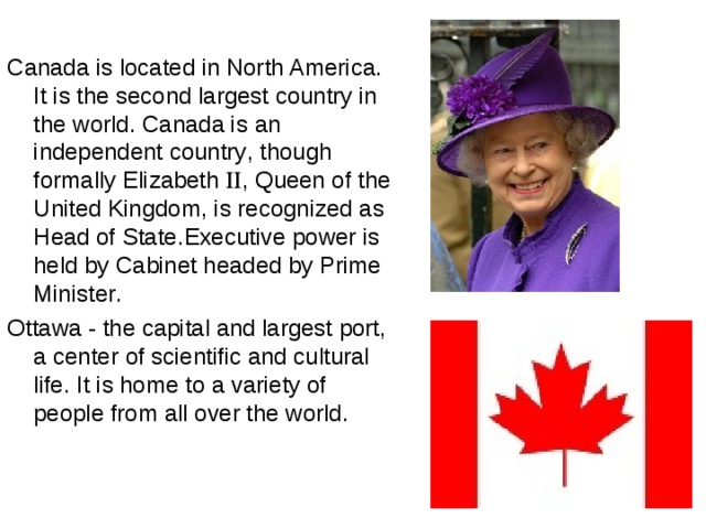Canada is located in North America . It is the second largest country in the world . Canada is an independent country , though formally Elizabeth  , Queen of the United Kingdom , is recognized as Head of State . Executive power is held by Cabinet headed by Prime Minister . Ottawa - the capital and largest port, a center of scientific and cultural life. It is home to a variety of people from all over the world . 