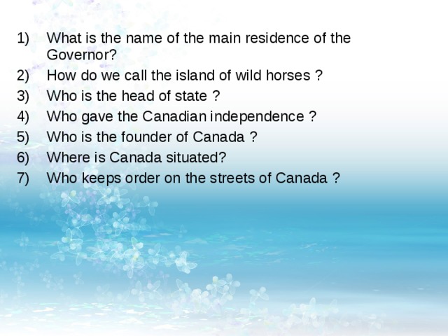What is the name of the main residence of the Governor ? How do we call the island of wild horses ? Who is the head of state ? Who gave the Canadian independence ? Who is the founder of Canada ? Where is Canada situated ? Who keeps order on the streets of Canada ? 