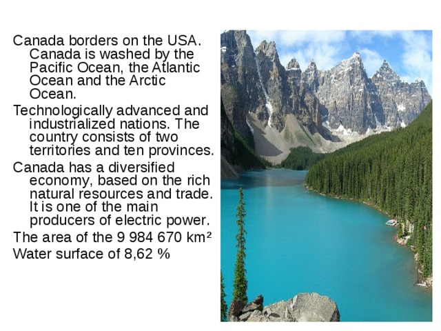 Canada borders on the USA . Canada is washed by the Pacific Ocean , the Atlantic Ocean and the Arctic Ocean . Technologically advanced and industrialized nations . The country consists of two territories and ten provinces . Canada has a diversified economy , based on the rich natural resources and trade . It is one of the main producers of electric power .  The area of the 9 984 670 km ² Water surface of 8 , 62 % 